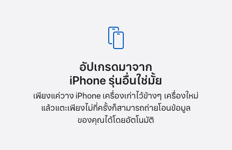 อัปเกรดมาจาก iPhone รุ่นอื่นใช่มั้ย เพียงแค่วาง iPhone เครื่องเก่าไว้ข้างๆ เครื่องใหม่ แล้วแตะเพียงไม่กี่ครั้งก็สามารถถ่ายโอนข้อมูลของคุณได้โดยอัตโนมัติ