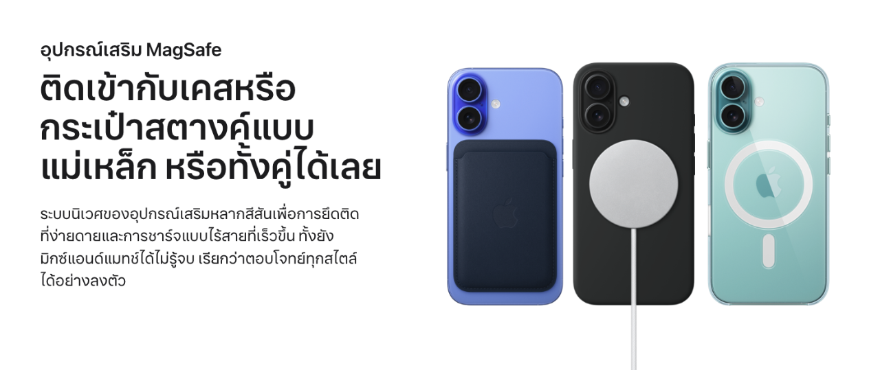 อุปกรณ์เสริม MagSafe ติดเข้ากับเคสหรือกระเป๋าสตางค์แบบ แม่เหล็ก หรือทั้งคู่ได้เลย  ระบบนิเวศของอุปกรณ์เสริมหลากสีสันเพื่อการยึดติดที่ง่ายดายและการชาร์จแบบไร้สายที่เร็วขึ้น ทั้งยังมิกซ์แอนด์แมทช์ได้ไม่รู้จบ เรียกว่าตอบโจทย์ทุกสไตล์ได้อย่างลงตัวอ้างถึงการปฏิเสธความรับผิดทางกฎหมาย  iPhone 16 จำนวน 3 เครื่อง, ตัวเครื่องภายนอกด้านหลัง, พร้อมอุปกรณ์เสริม MagSafe ที่ติดเข้ากับเครื่อง ได้แก่ เคสผ้า FineWoven แบบกระเป๋าสตางค์สำหรับ iPhone, ที่ชาร์จ MagSafe พร้อมเคสซิลิโคน และเคสใสพร้อม MagSafe สำหรับ iPhone 