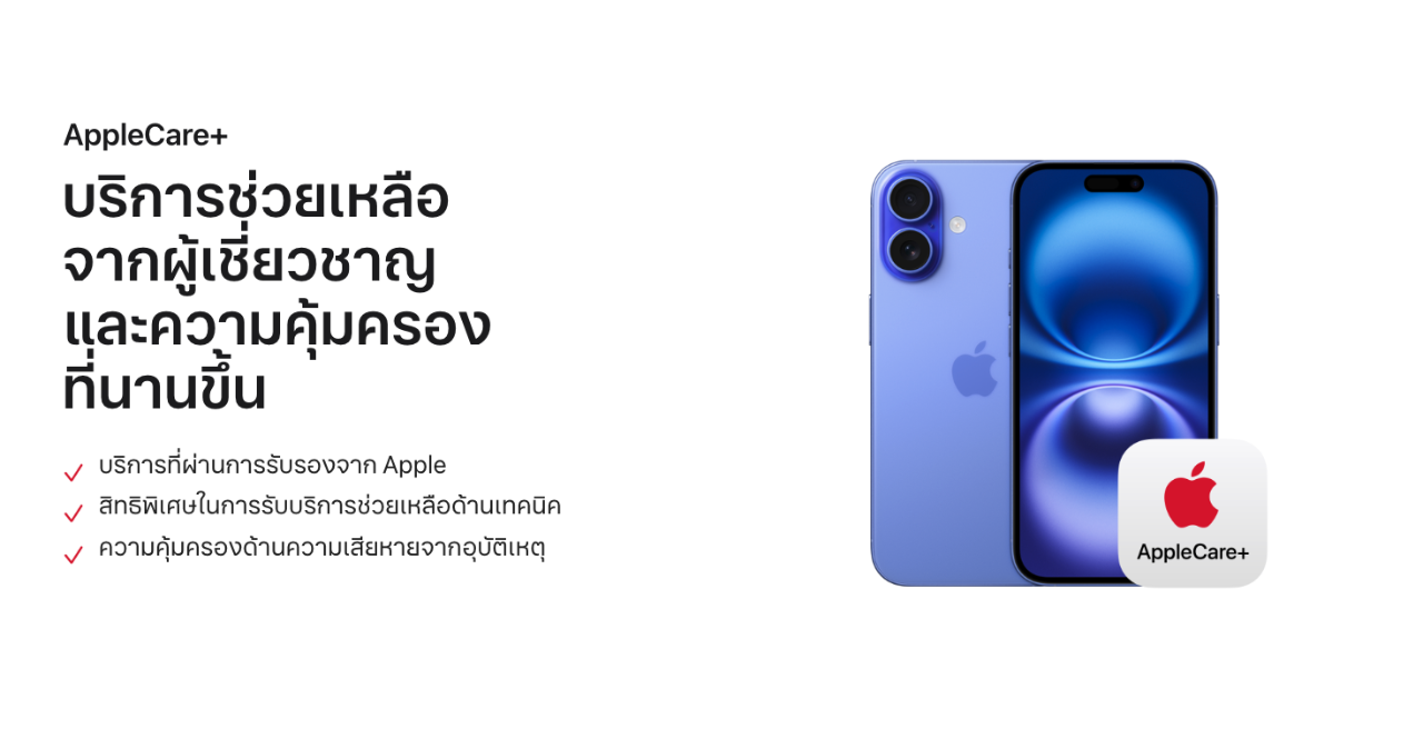 AppleCare+ บริการช่วยเหลือจากผู้เชี่ยวชาญและความคุ้มครองที่นานขึ้น   บริการที่ผ่านการรับรองจาก Apple   สิทธิพิเศษในการรับบริการช่วยเหลือด้านเทคนิค   ความคุ้มครองด้านความเสียหายจากอุบัติเหตุ