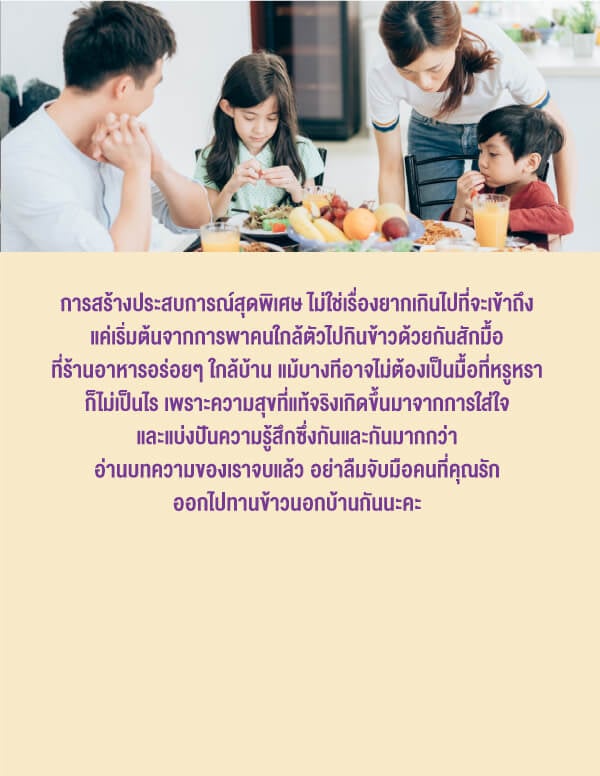 การสร้างประสบการณ์สุดพิเศษ ไม่ใช่เรื่องยากเกินไปที่จะเข้าถึงแค่เริ่มต้นจากการพาคนใกล้ตัวไปกินข้าวด้วยกันสักมื้อที่ร้านอาหารอร่อยๆ ใกล้บ้าน แม้บางทีอาจไม่ต้องเป็นมื้อที่หรูหราก็ไม่เป็นไร เพราะความสุขที่แท้จริงเกิดขึ้นมาจากการใส่ใจและแบ่งปันความรู้สึกซึ่งกันและกันมากกว่าอ่านบทความของเราจบแล้ว อย่าลืมจับมือคนที่คุณรักออกไปทานข้าวนอกบ้านกันนะคะ