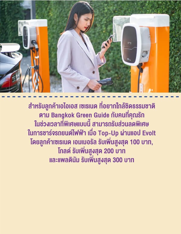 สำหรับลูกค้าเอไอเอส เซเรเนด ที่อยากใกล้ชิดธรรมชาติตาม Bangkok Green Guide กับคนที่คุณรักในช่วงเวลาที่พิเศษแบบนี้ สามารถรับส่วนลดพิเศษในการชาร์จรถยนต์​ไฟฟ้า เมื่อ Top-Up ผ่านแอป Evolt โดยลูกค้าเซเรเนด เอมเมอรัล รับเพิ่มสูงสุด 100 บาท, โกลด์ รับเพิ่มสูงสุด 200 บาท และแพลตินัม รับเพิ่มสูงสุด 300 บาท