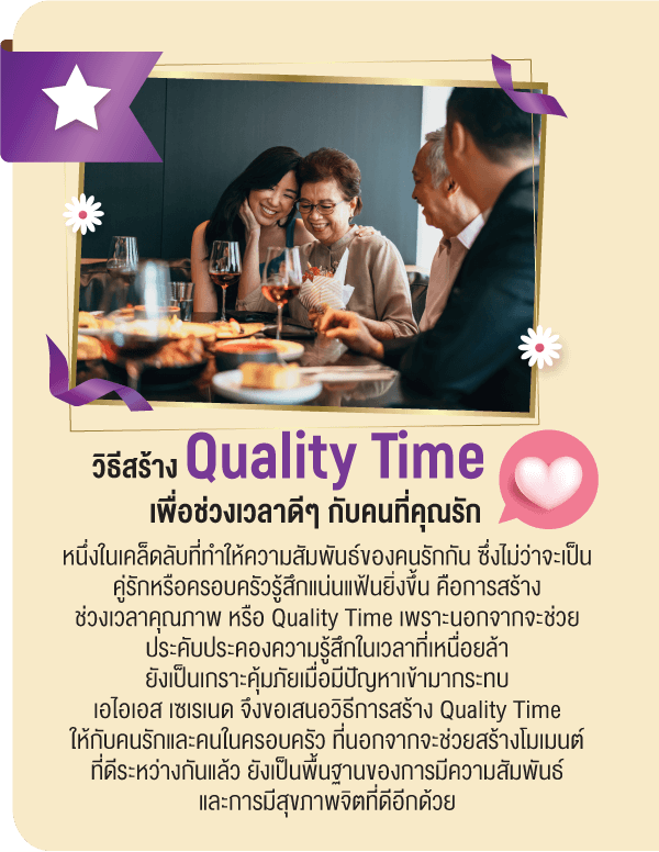 วิธีสร้าง Quality Time เพื่อช่วงเวลาดีๆ กับคนที่คุณรักหนึ่งในเคล็ดลับที่ทำให้ความสัมพันธ์ของคนรักกัน ซึ่งไม่ว่าจะเป็นคู่รักหรือครอบครัวรู้สึกแน่นแฟ้นยิ่งขึ้น คือการสร้างช่วงเวลาคุณภาพ หรือ Quality Time เพราะนอกจากจะช่วยประคับประคองความรู้สึกในเวลาที่เหนื่อยล้ายังเป็นเกราะคุ้มภัยเมื่อมีปัญหาเข้ามากระทบเอไอเอส เซเรเนด จึงขอเสนอวิธีการสร้าง Quality Time ให้กับคนรักและคนในครอบครัว ที่นอกจากจะช่วยสร้างโมเมนต์ที่ดีระหว่างกันแล้ว ยังเป็นพื้นฐานของการมีความสัมพันธ์และการมีสุขภาพจิตที่ดีอีกด้วย