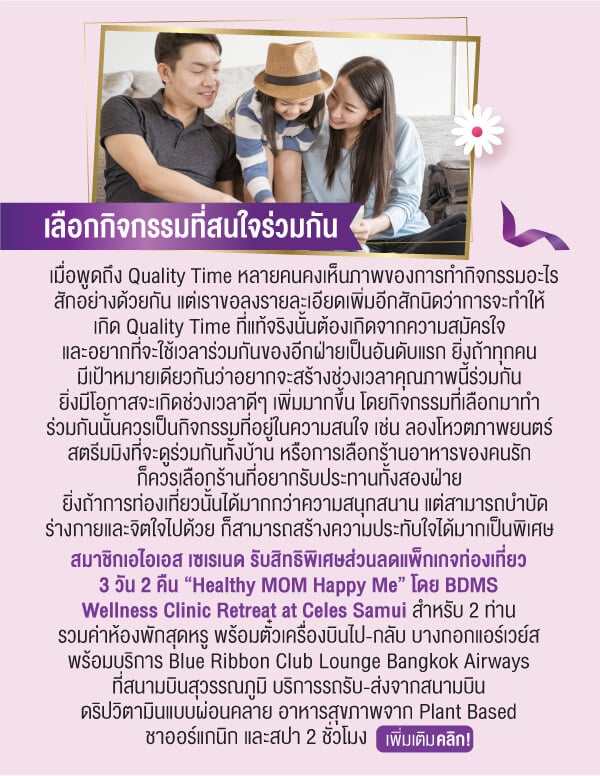 เลือกกิจกรรมที่สนใจร่วมกันเมื่อพูดถึง Quality Time หลายคนคงเห็นภาพของการทำกิจกรรมอะไรสักอย่างด้วยกัน แต่เราขอลงรายละเอียดเพิ่มอีกสักนิดว่าการจะทำให้เกิด Quality Time ที่แท้จริงนั้นต้องเกิดจากความสมัครใจและอยากที่จะใช้เวลาร่วมกันของอีกฝ่ายเป็นอันดับแรก ยิ่งถ้าทุกคนมีเป้าหมายเดียวกันว่าอยากจะสร้างช่วงเวลาคุณภาพนี้ร่วมกันยิ่งมีโอกาสจะเกิดช่วงเวลาดีๆ เพิ่มมากขึ้น โดยกิจกรรมที่เลือกมาทำร่วมกันนั้นควรเป็นกิจกรรมที่อยู่ในความสนใจ เช่น ลองโหวตภาพยนตร์สตรีมมิงที่จะดูร่วมกันทั้งบ้าน หรือการเลือกร้านอาหารของคนรักก็ควรเลือกร้านที่อยากรับประทานทั้งสองฝ่าย ยิ่งถ้าการท่องเที่ยวนั้นได้มากกว่าความสนุกสนาน แต่สามารถบำบัดร่างกายและจิตใจไปด้วย ก็สามารถสร้างความประทับใจได้มากเป็นพิเศษ สมาชิกเอไอเอส เซเรเนด รับสิทธิพิเศษส่วนลดแพ็กเกจท่องเที่ยว3 วัน 2 คืน “Healthy MOM Happy Me” โดย BDMSWellness Clinic Retreat at Celes Samui สำหรับ 2 ท่านรวมค่าห้องพักสุดหรู พร้อมตั๋วเครื่องบินไป-กลับ บางกอกแอร์เวย์สพร้อมบริการ Blue Ribbon Club Lounge Bangkok Airways ที่สนามบินสุวรรณภูมิ บริการรถรับ-ส่งจากสนามบินดริปวิตามินแบบผ่อนคลาย อาหารสุขภาพจาก Plant Based ชาออร์แกนิก และสปา 2 ชั่วโมง